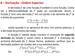 8 – Derivação : Ordem Superior
A derivada f’ de uma função f também é uma função. Como
tal, a diferenciabilidade de f’ pode ser considerada. Assim, a
função f’ tem uma derivada f’ em um ponto x do domínio de f’ se
o limite do quociente
𝑓′ 𝑥 + ℎ − 𝑓′ 𝑥
ℎ
existe quando h se aproxima de zero. Em outras palavras, é
a derivada da primeira derivada.
A função f’ obtida desta maneira é chamada de segunda
derivada da função f, assim como a derivada f’ é chamada de
primeira derivada de f. Dessa forma, podemos verificar que as
derivadas podem ser tiradas até a sua enésima parte:
𝑓′ 𝑥 , 𝑓′′ 𝑥 , 𝑓′′′ 𝑥 , … , 𝑓(𝑛)(𝑥)
Ou 𝐷1 𝑥 , 𝐷2 𝑥 , 𝐷3 𝑥 , … , 𝐷𝑛(𝑥)
 