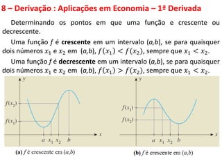8 – Derivação : Aplicações em Economia – 1ª Derivada
Determinando os pontos em que uma função e crescente ou
decrescente.
Uma função f é crescente em um intervalo (a,b), se para quaisquer
dois números 𝑥1 e 𝑥2 em (a,b), 𝑓 𝑥1 < 𝑓(𝑥2), sempre que 𝑥1 < 𝑥2.
Uma função f é decrescente em um intervalo (a,b), se para quaisquer
dois números 𝑥1 e 𝑥2 em (a,b), 𝑓 𝑥1 > 𝑓(𝑥2), sempre que 𝑥1 < 𝑥2.
 