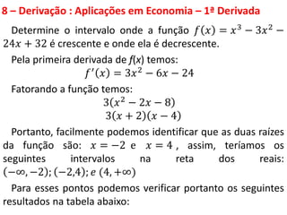 8 – Derivação : Aplicações em Economia – 1ª Derivada
Determine o intervalo onde a função 𝑓 𝑥 = 𝑥3
− 3𝑥2
−
24𝑥 + 32 é crescente e onde ela é decrescente.
Pela primeira derivada de f(x) temos:
𝑓′
𝑥 = 3𝑥2
− 6𝑥 − 24
Fatorando a função temos:
3 𝑥2
− 2𝑥 − 8
3 𝑥 + 2 𝑥 − 4
Portanto, facilmente podemos identificar que as duas raízes
da função são: 𝑥 = −2 e 𝑥 = 4 , assim, teríamos os
seguintes intervalos na reta dos reais:
−∞, −2 ; −2,4 ; 𝑒 (4, +∞)
Para esses pontos podemos verificar portanto os seguintes
resultados na tabela abaixo:
 