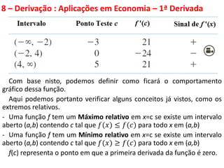 8 – Derivação : Aplicações em Economia – 1ª Derivada
Com base nisto, podemos definir como ficará o comportamento
gráfico dessa função.
Aqui podemos portanto verificar alguns conceitos já vistos, como os
extremos relativos.
- Uma função f tem um Máximo relativo em x=c se existe um intervalo
aberto (a,b) contendo c tal que 𝑓(𝑥) ≤ 𝑓(𝑐) para todo x em (a,b)
- Uma função f tem um Mínimo relativo em x=c se existe um intervalo
aberto (a,b) contendo c tal que 𝑓(𝑥) ≥ 𝑓(𝑐) para todo x em (a,b)
f(c) representa o ponto em que a primeira derivada da função é zero.
 