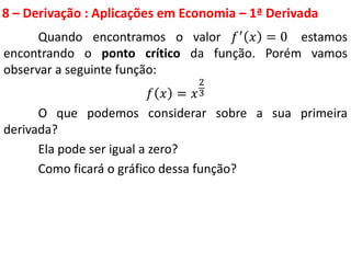 8 – Derivação : Aplicações em Economia – 1ª Derivada
Quando encontramos o valor 𝑓′ 𝑥 = 0 estamos
encontrando o ponto crítico da função. Porém vamos
observar a seguinte função:
𝑓 𝑥 = 𝑥
2
3
O que podemos considerar sobre a sua primeira
derivada?
Ela pode ser igual a zero?
Como ficará o gráfico dessa função?
 