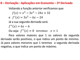 8 – Derivação : Aplicações em Economia – 2ª Derivada
Voltando a função anterior verificamos que:
𝑓 𝑥 = 𝑥3 − 3𝑥2 − 24𝑥 + 32
e 𝑓′ 𝑥 = 3𝑥2 − 6𝑥 − 24
Já a sua segunda derivada será:
𝑓′′ 𝑥 = 6𝑥 − 6
Ou seja: 𝑓′′ 𝑥 = 0 𝑡𝑒𝑟𝑒𝑚𝑜𝑠 𝑥 = 1
Para valores maiores que 1 os valores da segunda
derivada serão positivos, o que indica um ponto de mínimo.
Já para valores menores que 1 teremos a segunda derivada
negativa, o que indica um ponto de máximo.
 