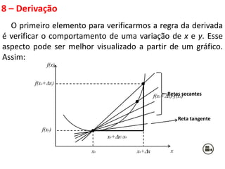 8 – Derivação
O primeiro elemento para verificarmos a regra da derivada
é verificar o comportamento de uma variação de x e y. Esse
aspecto pode ser melhor visualizado a partir de um gráfico.
Assim:
x
f(x)
x0 x0+x
f(x0+x)
f(x0+x)-f(x0)
x0+x-x0
f(x0)
Retas secantes
Reta tangente
 