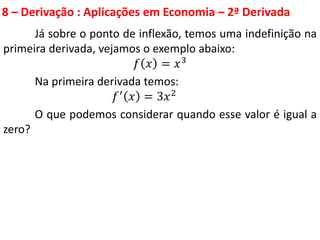 8 – Derivação : Aplicações em Economia – 2ª Derivada
Já sobre o ponto de inflexão, temos uma indefinição na
primeira derivada, vejamos o exemplo abaixo:
𝑓 𝑥 = 𝑥3
Na primeira derivada temos:
𝑓′ 𝑥 = 3𝑥2
O que podemos considerar quando esse valor é igual a
zero?
 
