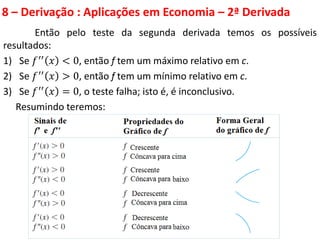 8 – Derivação : Aplicações em Economia – 2ª Derivada
Então pelo teste da segunda derivada temos os possíveis
resultados:
1) Se 𝑓′′
𝑥 < 0, então f tem um máximo relativo em c.
2) Se 𝑓′′ 𝑥 > 0, então f tem um mínimo relativo em c.
3) Se 𝑓′′
𝑥 = 0, o teste falha; isto é, é inconclusivo.
Resumindo teremos:
 