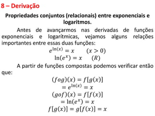 8 – Derivação
Propriedades conjuntos (relacionais) entre exponenciais e
logaritmos.
Antes de avançarmos nas derivadas de funções
exponenciais e logarítmicas, vejamos alguns relações
importantes entre essas duas funções:
𝑒ln 𝑥 = 𝑥 (𝑥 > 0)
ln 𝑒𝑥 = 𝑥 (𝑅)
A partir de funções compostas podemos verificar então
que:
𝑓𝑜𝑔 𝑥 = 𝑓 𝑔 𝑥
= 𝑒ln 𝑥
= 𝑥
𝑔𝑜𝑓 𝑥 = 𝑓 𝑓 𝑥
= ln 𝑒𝑥 = 𝑥
𝑓 𝑔 𝑥 = 𝑔 𝑓 𝑥 = 𝑥
 
