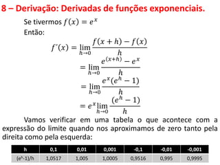 8 – Derivação: Derivadas de funções exponenciais.
Se tivermos 𝑓 𝑥 = 𝑒𝑥
Então:
𝑓´ 𝑥 = lim
ℎ→0
𝑓 𝑥 + ℎ − 𝑓 𝑥
ℎ
= lim
ℎ→0
𝑒 𝑥+ℎ − 𝑒𝑥
ℎ
= lim
ℎ→0
𝑒𝑥
(𝑒ℎ
− 1)
ℎ
= 𝑒𝑥
lim
ℎ→0
(𝑒ℎ
− 1)
ℎ
Vamos verificar em uma tabela o que acontece com a
expressão do limite quando nos aproximamos de zero tanto pela
direita como pela esquerda:
.
h 0,1 0,01 0,001 -0,1 -0,01 -0,001
(eh-1)/h 1,0517 1,005 1,0005 0,9516 0,995 0,9995
 