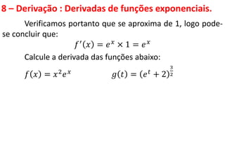 8 – Derivação : Derivadas de funções exponenciais.
Verificamos portanto que se aproxima de 1, logo pode-
se concluir que:
𝑓′ 𝑥 = 𝑒𝑥 × 1 = 𝑒𝑥
Calcule a derivada das funções abaixo:
𝑓 𝑥 = 𝑥2𝑒𝑥 𝑔 𝑡 = 𝑒𝑡 + 2
3
2
 
