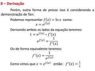 8 – Derivação
Porém, outra forma de provar isso é considerando a
demonstração de Tan:
Podemos representar 𝑓 𝑥 = ln 𝑥 como:
𝑥 = 𝑒𝑓 𝑥
Derivando ambos os lados da equação teremos:
1 = 𝑒𝑓 𝑥
∗ 𝑓′(𝑥)
𝑒𝑓 𝑥
=
1
𝑓′ 𝑥
Ou de forma equivalente teremos:
𝑓′ 𝑥 =
1
𝑒𝑓 𝑥
Como vimos que 𝑥 = 𝑒𝑓 𝑥 então: 𝑓′ 𝑥 =
1
𝑥
 