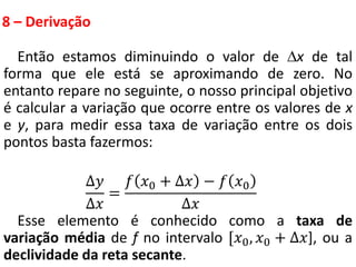 8 – Derivação
Então estamos diminuindo o valor de x de tal
forma que ele está se aproximando de zero. No
entanto repare no seguinte, o nosso principal objetivo
é calcular a variação que ocorre entre os valores de x
e y, para medir essa taxa de variação entre os dois
pontos basta fazermos:
∆𝑦
∆𝑥
=
𝑓 𝑥0 + ∆𝑥 − 𝑓 𝑥0
∆𝑥
Esse elemento é conhecido como a taxa de
variação média de f no intervalo [𝑥0, 𝑥0 + ∆𝑥], ou a
declividade da reta secante.
 