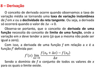 8 – Derivação
O conceito de derivada ocorre quando observamos a taxa de
variação média se tornando uma taxa de variação instantânea
de f em x ou a declividade da reta tangente. Ou seja, a derivada
só ocorrerá quando o valor de x  0.
Observa-se portanto, que o conceito de derivada de uma
função necessita do conceito de limite de uma função, onde a
variação em x deve tender a zero (já que a mesma não pode ser
igual a zero).
Com isso, a derivada de uma função f em relação a x é a
função f’ definida por:
𝑓′(𝑥) lim
∆𝑥→0
𝑓 𝑥0 + ∆𝑥 − 𝑓 𝑥0
∆𝑥
Sendo o domínio de f o conjunto de todos os valores de x
para os quais o limite existe.
 