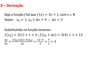 8 – Derivação
Seja a função f tal que 𝑓 𝑥 = 3𝑥 + 1, com x  R.
Sejam 𝑥0 = 1; 𝑥0 + ∆𝑥 = 4 ∴ ∆𝑥 = 3
Substituindo na função teremos:
𝑓 𝑥0 = 3 1 + 1 = 4 ; 𝑓 𝑥0 + ∆𝑥 = 3 4 + 1 = 13
∆𝑦
∆𝑥
=
𝑓 𝑥0+∆𝑥 −𝑓(𝑥0)
∆𝑥
=
13−4
3
=
9
3
= 3
 
