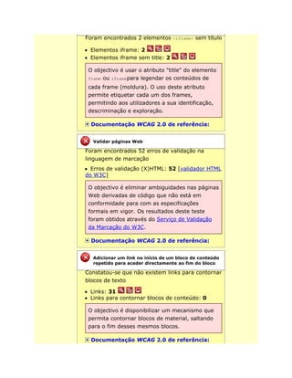 Foram encontrados 2 elementos <iframe> sem título
Elementos iframe: 2
Elementos iframe sem title: 2
O objectivo é usar o atributo "title" do elemento
frame ou iframepara legendar os conteúdos de
cada frame (moldura). O uso deste atributo
permite etiquetar cada um dos frames,
permitindo aos utilizadores a sua identificação,
descriminação e exploração.
Documentação WCAG 2.0 de referência:
Foram encontrados 52 erros de validação na
linguagem de marcação
Erros de validação (X)HTML: 52 [validador HTML
do W3C]
O objectivo é eliminar ambiguidades nas páginas
Web derivadas de código que não está em
conformidade para com as especificações
formais em vigor. Os resultados deste teste
foram obtidos através do Serviço de Validação
da Marcação do W3C.
Documentação WCAG 2.0 de referência:
Constatou-se que não existem links para contornar
blocos de texto
Links: 31
Links para contornar blocos de conteúdo: 0
O objectivo é disponibilizar um mecanismo que
permita contornar blocos de material, saltando
para o fim desses mesmos blocos.
Documentação WCAG 2.0 de referência:
Validar páginas Web
Adicionar um link no início de um bloco de conteúdo
repetido para aceder directamente ao fim do bloco
 