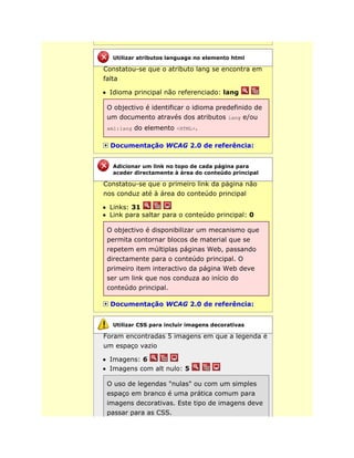 Constatou-se que o atributo lang se encontra em
falta
Idioma principal não referenciado: lang
O objectivo é identificar o idioma predefinido de
um documento através dos atributos lang e/ou
xml:lang do elemento <HTML>.
Documentação WCAG 2.0 de referência:
Constatou-se que o primeiro link da página não
nos conduz até à área do conteúdo principal
Links: 31
Link para saltar para o conteúdo principal: 0
O objectivo é disponibilizar um mecanismo que
permita contornar blocos de material que se
repetem em múltiplas páginas Web, passando
directamente para o conteúdo principal. O
primeiro item interactivo da página Web deve
ser um link que nos conduza ao início do
conteúdo principal.
Documentação WCAG 2.0 de referência:
Foram encontradas 5 imagens em que a legenda é
um espaço vazio
Imagens: 6
Imagens com alt nulo: 5
O uso de legendas "nulas" ou com um simples
espaço em branco é uma prática comum para
imagens decorativas. Este tipo de imagens deve
passar para as CSS.
Utilizar atributos language no elemento html
Adicionar um link no topo de cada página para
aceder directamente à área do conteúdo principal
Utilizar CSS para incluir imagens decorativas
 