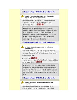 Documentação WCAG 2.0 de referência:
Foi encontrada 1 tabela sem células cabeçalho
Tabelas sem células de cabeçalhos (i.e.
elementos <th>): 1
Apesar das WCAG não proibirem o uso de
tabelas layout, é recomendável o uso de layout
com base em CSS de forma a preservar a
semântica estrutural dos elementos <table> do
HTML bem como preservar a boa prática de
separação da estrutura do estilo.
Documentação WCAG 2.0 de referência:
Foram identificados 5 casos em que o atributo
title do elemento link se limita a repetir o texto
existente no link
Links: 31
Links com o mesmo texto afixado no conteúdo e
no atributo title: 5
O atributo title é utilizado para proporcionar
informação complementar à existente no texto
do link. O atributo title e o texto do link devem
ser suficientes para compreender o propósito do
link.
Documentação WCAG 2.0 de referência:
Constatou-se que não há elementos a serem
usados para controlo visual da apresentação
Utilizar a marcação da tabela para apresentar
informações dispostas em tabelas
Fornecer suplementos ao texto do link com o
atributo title
Utilizar elementos semanticos para marcar a
estrutura
 
