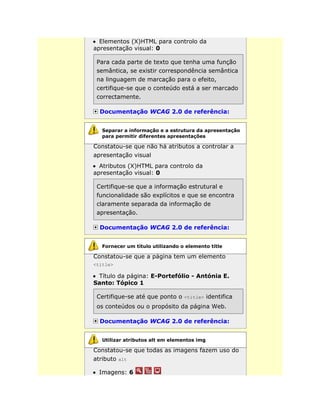 Elementos (X)HTML para controlo da
apresentação visual: 0
Para cada parte de texto que tenha uma função
semântica, se existir correspondência semântica
na linguagem de marcação para o efeito,
certifique-se que o conteúdo está a ser marcado
correctamente.
Documentação WCAG 2.0 de referência:
Constatou-se que não há atributos a controlar a
apresentação visual
Atributos (X)HTML para controlo da
apresentação visual: 0
Certifique-se que a informação estrutural e
funcionalidade são explícitos e que se encontra
claramente separada da informação de
apresentação.
Documentação WCAG 2.0 de referência:
Constatou-se que a página tem um elemento
<title>
Título da página: E-Portefólio - Antónia E.
Santo: Tópico 1
Certifique-se até que ponto o <title> identifica
os conteúdos ou o propósito da página Web.
Documentação WCAG 2.0 de referência:
Constatou-se que todas as imagens fazem uso do
atributo alt
Imagens: 6
Separar a informação e a estrutura da apresentação
para permitir diferentes apresentações
Fornecer um título utilizando o elemento title
Utilizar atributos alt em elementos img
 