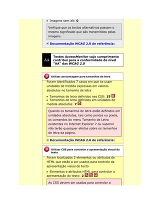 Imagens sem alt: 0
Verfique que os textos alternativos passam o
mesmo significado que são transmitidos pelas
imagens.
Documentação WCAG 2.0 de referência:
Testes AccessMonitor cujo cumprimento
contribui para a conformidade de nível
"AA" das WCAG 2.0
Foram identificados 7 casos em que se usam
unidades de medida expressas em valores
absolutos no tamanho de letra
Tamanhos de letra definidos nas CSS: 15
Tamanhos de letra definidos em unidades de
medida absolutos: 7
Quando os tamanhos de letra estão definidos em
unidades absolutas, tais como pontos ou pixéis,
os comandos do menu Tamanho de Letra
existentes no Internet Explorer 7 ou superior
não terão quaisquer efeitos sobre os tamanhos
de letra da página.
Documentação WCAG 2.0 de referência:
Foram localizados 2 elementos ou atributos de
HTML que estão a ser usados para controlo da
apresentação visual do texto
Elementos e atributos HTML para controlar a
apresentação do texto: 2
As CSS devem ser usadas para controlar a
Utilizar percentagem para tamanhos de letra
Utilizar CSS para controlar a apresentação visual do
texto
 