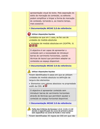 apresentação visual do texto. Pela separação do
estilo da marcação do conteúdo, os editores
podem simplificar e limpar a forma de marcação
do conteúdo, tornando-o, ao mesmo tempo,
mais acessível.
Documentação WCAG 2.0 de referência:
Constatou-se que em 1 caso, se faz uso de
unidades de medida absolutas
Unidades de medida absolutas em (X)HTML: 1
O objectivo é ser capaz de apresentar o
conteúdo sem a necessidade de introduzir
barras de varrimento horizontais, usando
técnicas de layout que permitem adaptar os
conteúdos ao espaço disponível.
Documentação WCAG 2.0 de referência:
Foram identificados 6 casos em que se utilizam
unidades de medida absoluta na definição da
largura dos elementos
Elementos com valores absolutos na propriedade
width da CSS: 6
O objectivo é apresentar conteúdo sem
introduzir barras de varrimento horizontais
através de técnicas que permitem ajustar o
conteúdo ao espaço horizontal disponível.
Documentação WCAG 2.0 de referência:
Foram identificadas 35 regras de CSS em que não
Utilizar disposições líquidas
Utilizar disposições líquidas
Falha dos Critérios de Sucesso 1.4.3, 1.4.6 e 1.4.8
devido à especificação de cores de primeiro plano
sem especificar as cores de fundo e vice-versa
 