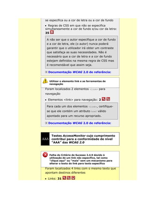 se especifica ou a cor de letra ou a cor de fundo
Regras de CSS em que não se especifica
simultaneamente a cor de fundo e/ou cor da letra:
35
A não ser que o autor especifique a cor de fundo
e a cor de letra, ele (o autor) nunca poderá
garantir que o utilizador irá obter um contraste
que satisfaça as suas necessidades. Não é
necessário que a cor de letra e a cor de fundo
estejam definidos na mesma regra de CSS mas
é recomendável que assim seja.
Documentação WCAG 2.0 de referência:
Foram localizados 2 elementos <link> para
navegação
Elementos <link> para navegação: 2
Para cada um dos elementos <link>, certifique-
se que ele contém um atributo href válido
apontado para um recurso apropriado.
Documentação WCAG 2.0 de referência:
Testes AccessMonitor cujo cumprimento
contribui para a conformidade de nível
"AAA" das WCAG 2.0
Foram localizados 4 links com o mesmo texto que
apontam destinos diferentes
Links: 31
Utilizar o elemento link e as ferramentas de
navegação
Falha do Critério de Sucesso 2.4.9 devido à
utilização de um link não específico, tal como
"clique aqui" ou "mais" sem um mecanismo para
alterar o texto do link para texto específico
 