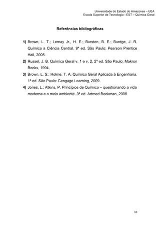 Universidade do Estado do Amazonas – UEA
                                      Escola Superior de Tecnologia - EST – Química Geral	
  
	
  


                       Referências bibliográficas


1) Brown, L. T.; Lemay Jr., H. E.; Bursten, B. E.; Burdge, J. R.
       Química a Ciência Central. 9ª ed. São Paulo: Pearson Prentice
       Hall, 2005.
2) Russel, J. B. Química Geral v. 1 e v. 2, 2ª ed. São Paulo: Makron
       Books, 1994.
3) Brown, L. S.; Holme, T. A. Química Geral Aplicada à Engenharia,
       1ª ed. São Paulo: Cengage Learning, 2009.
4) Jones, L.; Atkins, P. Princípios de Química – questionando a vida
       moderna e o meio ambiente. 3ª ed. Artmed Bookman, 2006.




                                                                            10	
  
	
  
 