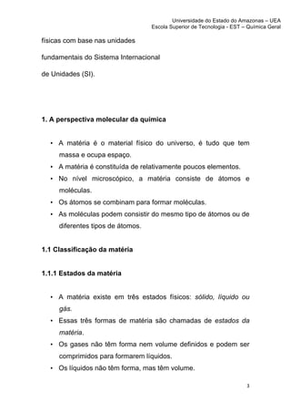 Universidade do Estado do Amazonas – UEA
                                       Escola Superior de Tecnologia - EST – Química Geral	
  
	
  
físicas com base nas unidades

fundamentais do Sistema Internacional

de Unidades (SI).




1. A perspectiva molecular da química


       • A matéria é o material físico do universo, é tudo que tem
         massa e ocupa espaço.
       • A matéria é constituída de relativamente poucos elementos.
       • No nível microscópico, a matéria consiste de átomos e
         moléculas.
       • Os átomos se combinam para formar moléculas.
       • As moléculas podem consistir do mesmo tipo de átomos ou de
         diferentes tipos de átomos.


1.1 Classificação da matéria


1.1.1 Estados da matéria


       • A matéria existe em três estados físicos: sólido, líquido ou
         gás.
       • Essas três formas de matéria são chamadas de estados da
         matéria.
       • Os gases não têm forma nem volume definidos e podem ser
         comprimidos para formarem líquidos.
       • Os líquidos não têm forma, mas têm volume.

                                                                               3	
  
	
  
 