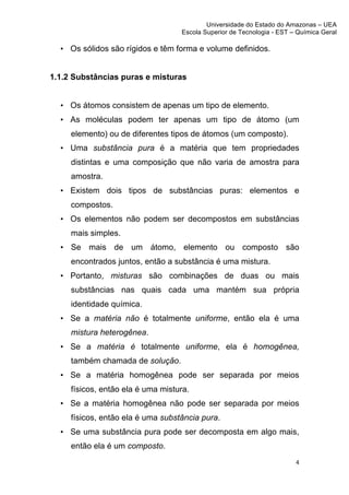 Universidade do Estado do Amazonas – UEA
                                       Escola Superior de Tecnologia - EST – Química Geral	
  
	
  
       • Os sólidos são rígidos e têm forma e volume definidos.


1.1.2 Substâncias puras e misturas


       • Os átomos consistem de apenas um tipo de elemento.
       • As moléculas podem ter apenas um tipo de átomo (um
         elemento) ou de diferentes tipos de átomos (um composto).
       • Uma substância pura é a matéria que tem propriedades
         distintas e uma composição que não varia de amostra para
         amostra.
       • Existem dois tipos de substâncias puras: elementos e
         compostos.
       • Os elementos não podem ser decompostos em substâncias
         mais simples.
       • Se mais de um átomo, elemento ou composto são
         encontrados juntos, então a substância é uma mistura.
       • Portanto, misturas são combinações de duas ou mais
         substâncias nas quais cada uma mantém sua própria
         identidade química.
       • Se a matéria não é totalmente uniforme, então ela é uma
         mistura heterogênea.
       • Se a matéria é totalmente uniforme, ela é homogênea,
         também chamada de solução.
       • Se a matéria homogênea pode ser separada por meios
         físicos, então ela é uma mistura.
       • Se a matéria homogênea não pode ser separada por meios
         físicos, então ela é uma substância pura.
       • Se uma substância pura pode ser decomposta em algo mais,
         então ela é um composto.
                                                                               4	
  
	
  
 