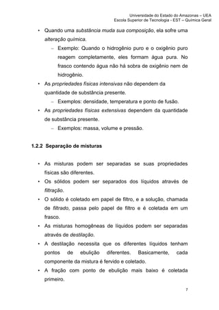 Universidade do Estado do Amazonas – UEA
                                         Escola Superior de Tecnologia - EST – Química Geral	
  
	
  
       • Quando uma substância muda sua composição, ela sofre uma
         alteração química.
            – Exemplo: Quando o hidrogênio puro e o oxigênio puro
               reagem completamente, eles formam água pura. No
               frasco contendo água não há sobra de oxigênio nem de
               hidrogênio.
       • As propriedades físicas intensivas não dependem da
         quantidade de substância presente.
            – Exemplos: densidade, temperatura e ponto de fusão.
       • As propriedades físicas extensivas dependem da quantidade
         de substância presente.
            – Exemplos: massa, volume e pressão.


1.2.2 Separação de misturas


       • As misturas podem ser separadas se suas propriedades
         físicas são diferentes.
       • Os sólidos podem ser separados dos líquidos através de
         filtração.
       • O sólido é coletado em papel de filtro, e a solução, chamada
         de filtrado, passa pelo papel de filtro e é coletada em um
         frasco.
       • As misturas homogêneas de líquidos podem ser separadas
         através de destilação.
       • A destilação necessita que os diferentes líquidos tenham
         pontos       de   ebulição   diferentes.     Basicamente,          cada
         componente da mistura é fervido e coletado.
       • A fração com ponto de ebulição mais baixo é coletada
         primeiro.
                                                                                 7	
  
	
  
 