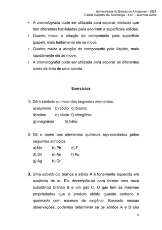 Universidade do Estado do Amazonas – UEA
                                           Escola Superior de Tecnologia - EST – Química Geral	
  
	
  
       • A cromatografia pode ser utilizada para separar misturas que
         têm diferentes habilidades para aderirem a superfícies sólidas.
       • Quanto maior a atração do componente pela superfície
         (papel), mais lentamente ele se move.
       • Quanto maior a atração do componente pelo líquido, mais
         rapidamente ele se move.
       • A cromatografia pode ser utilizada para separar as diferentes
         cores de tinta de uma caneta.




                                   Exercícios


       1. Dê o símbolo químico dos seguintes elementos:
         a) alumínio    b) sódio c) bromo;
         d) cobre       e) silício f) nitrogênio
         g) magnésio           h) hélio


       2. Dê o nome aos elementos químicos representados pelos
         seguintes símbolos
         a) Mn         b) Pb       c) F
         d) Sn         e) As       f) Au
         g) Ag         h) Cr


       3. Uma substância branca e sólida A é fortemente aquecida em
         ausência de ar. Ela decompõe-se para formar uma nova
         substância branca B e um gás C. O gás tem as mesmas
         propriedades que o produto obtido quando carbono é
         queimado com excesso de oxigênio. Baseado nessas
         observações, podemos determinar se os sólidos A e B são
                                                                                   8	
  
	
  
 