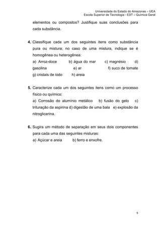 Universidade do Estado do Amazonas – UEA
                                         Escola Superior de Tecnologia - EST – Química Geral	
  
	
  
         elementos ou compostos? Justifique suas conclusões para
         cada substância.


       4. Classifique cada um dos seguintes itens como substância
         pura ou mistura; no caso de uma mistura, indique se é
         homogênea ou heterogênea:
         a) Arroz-doce         b) água do mar           c) magnésio            d)
         gasolina                e) ar                     f) suco de tomate
         g) cristais de iodo    h) areia


       5. Caracterize cada um dos seguintes itens como um processo
         físico ou químico:
         a) Corrosão do alumínio metálico           b) fusão do gelo           c)
         trituração da aspirina d) digestão de uma bala e) explosão da
         nitroglicerina.


       6. Sugira um método de separação em seus dois componentes
         para cada uma das seguintes misturas:
         a) Açúcar e areia      b) ferro e enxofre.




                                                                                 9	
  
	
  
 