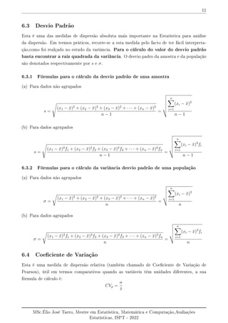 11
6.3 Desvio Padrão
Esta é uma das medidas de dispersão absoluta mais importante na Estatística para análise
da dispersão. Em termos práticos, recorre-se a esta medida pelo facto de ter fácil interpreta-
ção,como foi realçado no estudo da variância. Para o cálculo do valor do desvio padrão
basta encontrar a raiz quadrada da variância. O desvio padro da amostra e da população
são denotados respectivamente por s e σ.
6.3.1 Fórmulas para o cálculo da desvio padrão de uma amostra
(a) Para dados não agrupados
s =
s
(x1 − x̄)2
+ (x2 − x̄)2
+ (x3 − x̄)2
+ · · · + (xn − x̄)2
n − 1
=
v
u
u
u
u
t
n
X
i=1
(xi − x̄)2
n − 1
(b) Para dados agrupados
s =
s
(x1 − x̄)2
f1 + (x2 − x̄)2
f2 + (x3 − x̄)2
f3 + · · · + (xn − x̄)2
fn
n − 1
=
v
u
u
u
u
t
n
X
i=1
(xi − x̄)2
fi
n − 1
6.3.2 Fórmulas para o cálculo da variância desvio padrão de uma população
(a) Para dados não agrupados
σ =
r
(x1 − x̄)2
+ (x2 − x̄)2
+ (x3 − x̄)2
+ · · · + (xn − x̄)2
n
=
v
u
u
u
t
n
X
i=1
(xi − x̄)2
n
(b) Para dados agrupados
σ =
r
(x1 − x̄)2
f1 + (x2 − x̄)2
f2 + (x3 − x̄)2
f3 + · · · + (xn − x̄)2
fn
n
=
v
u
u
u
t
n
X
i=1
(xi − x̄)2
fi
n
6.4 Coeciente de Variação
Esta é uma medida de dispersão relativa (também chamado de Coeciente de Variação de
Pearson), útil em termos comparativos quando as variáveis têm unidades diferentes, a sua
fórmula de cálculo é:
CVp =
σ
x̄
MSc.Élio José Taero, Mestre em Estatística, Matemática e Computação,Avaliações
Estatísticas, ISPT - 2022
 