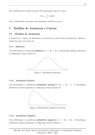 12
Esta medida pode ser dada na forma de percentagem, para isso, faça:
CVp =
σ
x̄
× 100%
Caso a distribuição represente uma população, substitua s por σ.
7 Medidas de Assimetria e Curtose
7.1 Medidas de Assimetria
A assimetria é o desvio ou afastamento da simetria por uma curva de frequências. Quanto a
assimetria uma curva pode ser:
7.1.1 Simétrica
Uma distribuição é considerada simétrica se x̄ = Me = Mo. A distribuição simétrica apresenta
a conguração abaixo (Figura 2).
Figura 2: Distribuição Simétrica
7.1.2 Assimétrica Positiva
Uma distribuição é considerada assimétrica positiva se Mo  Me  x̄. A distribuição
assimétrica positiva apresenta a conguração abaixo (Figura 3).
Figura 3: Distribuição Assimétrica Positiva
7.1.3 Assimétrica Negativa
Uma distribuição é considerada assimétrica negativa se x̄  Me  Mo. A distribuição
assimétrica negativa apresenta a conguração abaixo (Figura 4).
MSc.Élio José Taero, Mestre em Estatística, Matemática e Computação,Avaliações
Estatísticas, ISPT - 2022
 