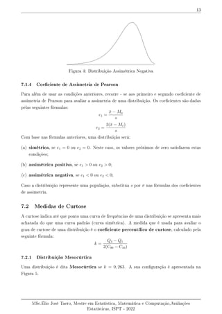 13
Figura 4: Distribuição Assimétrica Negativa
7.1.4 Coeciente de Assimetria de Pearson
Para além de usar as condições anteriores, recorre - se aos primeiro e segundo coeciente de
assimetria de Pearson para avaliar a assimetria de uma distribuição. Os coecientes são dados
pelas seguintes fórmulas:
e1 =
x̄ − Mo
s
e2 =
3(x̄ − Me)
s
Com base nas fórmulas anteriores, uma distribuição será:
(a) simétrica, se e1 = 0 ou e2 = 0. Neste caso, os valores próximos de zero satisfazem estas
condições;
(b) assimétrica positiva, se e1  0 ou e2  0;
(c) assimétrica negativa, se e1  0 ou e2  0;
Caso a distribuição represente uma população, substitua s por σ nas fórmulas dos coecientes
de assimetria.
7.2 Medidas de Curtose
A curtose indica até que ponto uma curva de frequências de uma distribuição se apresenta mais
achatada do que uma curva padrão (curva simétrica). A medida que é usada para avaliar o
grau de curtose de uma distribuição é o coeciente percentílico de curtose, calculado pela
seguinte fórmula:
k =
Q3 − Q1
2(C90 − C10)
7.2.1 Distribuição Mesocúrtica
Uma distribuição é dita Mesocúrtica se k = 0, 263. A sua conguração é apresentada na
Figura 5.
MSc.Élio José Taero, Mestre em Estatística, Matemática e Computação,Avaliações
Estatísticas, ISPT - 2022
 