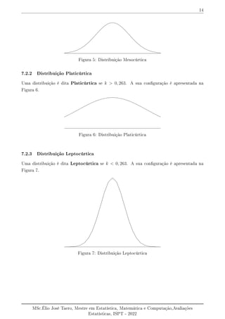 14
Figura 5: Distribuição Mesocúrtica
7.2.2 Distribuição Platicúrtica
Uma distribuição é dita Platicúrtica se k  0, 263. A sua conguração é apresentada na
Figura 6.
Figura 6: Distribuição Platicúrtica
7.2.3 Distribuição Leptocúrtica
Uma distribuição é dita Leptocúrtica se k  0, 263. A sua conguração é apresentada na
Figura 7.
Figura 7: Distribuição Leptocúrtica
MSc.Élio José Taero, Mestre em Estatística, Matemática e Computação,Avaliações
Estatísticas, ISPT - 2022
 