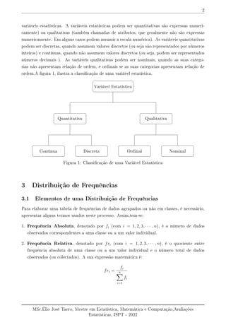 2
variáveis estatísticas. A variáveis estatísticas podem ser quantitativas são expressas numeri-
camente) ou qualitativas (também chamadas de atributos, que geralmente não são expressas
numericamente. Em alguns casos podem assumir a escala numérica). As variáveis quantitativas
podem ser discretas, quando assumem valores discretos (ou seja são representados por números
inteiros) e contínuas, quando não assumem valores discretos (ou seja, podem ser representados
números decimais ). As variáveis qualitativas podem ser nominais, quando as suas catego-
rias não apresentam relação de ordem, e ordinais se as suas categorias apresentam relação de
ordem.A gura 1, ilustra a classicação de uma variável estatística.
Variável Estatística
Qualitativa
Quantitativa
Discreta
Contínua Nominal
Ordinal
Figura 1: Classicação de uma Variável Estatística
3 Distribuição de Frequências
3.1 Elementos de uma Distribuição de Frequências
Para elaborar uma tabela de frequências de dados agrupados ou não em classes, é necessário,
apresentar alguns termos usados neste processo. Assim,tem-se:
1. Frequência Absoluta, denotado por fi (com i = 1, 2, 3, · · · , n), é o número de dados
observados correspondentes a uma classe ou a um valor individual.
2. Frequência Relativa, denotado por fri (com i = 1, 2, 3, · · · , n), é o quociente entre
frequência absoluta de uma classe ou a um valor individual e o número total de dados
observados (ou colectados). A sua expressão matemática é:
fri =
fi
n
X
i=1
fi
MSc.Élio José Taero, Mestre em Estatística, Matemática e Computação,Avaliações
Estatísticas, ISPT - 2022
 