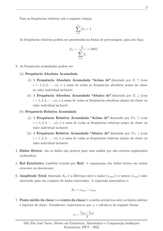 3
Para as frequências relativas vale a seguinte relação
n
X
i=1
fri = 1
As frequências relativas podem ser presentadas na forma de percentagem, para isso faça:
fri =
fi
n
X
i=1
fi
× 100%
3. As frequências acumuladas podem ser:
(a) Frequência Absoluta Acumulada
(i) A Frequência Absoluta Acumulada Acima de,denotada por Fi ↑ (com
i = 1, 2, 3, · · · , n), é a soma de todas as frequências absolutas acima da classe
ou valor individual inclusivé.
(ii) A Frequência Absoluta Acumulada Abaixo de,denotada por Fi ↓ (com
i = 1, 2, 3, · · · , n), é a soma de todas as frequências absolutas abaixo da classe ou
valor individual inclusivé.
(b) Frequencia Relativa Acumulada
(i) A Frequência Relativa Acumulada Acima de,denotada por Fri ↑ (com
i = 1, 2, 3, · · · , n), é a soma de todas as frequências relativas acima da classe ou
valor individual inclusivé.
(ii) A Frequência Relativa Acumulada Abaixo de,denotada por Fri ↓ (com
i = 1, 2, 3, · · · , n), é a soma de todas as frequências relativas abaixo da classe ou
valor individual inclusivé.
4. Dados Brutos: são os dados não prontos para uma análise por não estarem organizados
(ordenados).
5. Rol Estatistico (também tratado por Rol): é organização dos dados brutos em ordem
crescente ou decrescente.
6. Amplitude Total, denotada AT , é a diferença entre o maior (xmax) e o menor (xmin) valor
observado para um conjunto de dados observados. A expressão matemática é:
AT = xmax − xmin
7. Ponto médio da classe (ou centro da classe) é a média aritmética entre os limites inferior
e superior da classe. Geralmente, representa-se por xi e calcula-se da seguinte forma:
xi =
lsup − linf
2
MSc.Élio José Taero, Mestre em Estatística, Matemática e Computação,Avaliações
Estatísticas, ISPT - 2022
 
