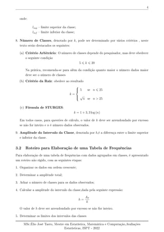 4
onde:
lsup  limite superior da classe;
linf  limite inferior da classe;
8. Número de Classes, denotado por k, pode ser determinado por vários critérios , neste
texto serão destacados os seguintes:
(a) Critério Arbitrário: O número de classes depende do pesquisador, mas deve obedecer
o seguinte condição
5 6 k 6 20
Na prática, recomenda-se para além da condição quanto maior o número dados maior
deve ser o número de classes
(b) Critério da Raíz: obedece ao resultado
k =





5 se n 6 25
√
n se n  25
(c) Fórmula de STURGES:
k = 1 + 3, 3 log (n)
Em todos casos, para questões de cálculo, o valor de k deve ser arrendondado por excesso
se não for inteiro e n é número dados observados.
9. Amplitude do Intervalo da Classe, denotada por h,é a diferença entre o limite superior
e inferior da classe.
3.2 Roteiro para Elaboração de uma Tabela de Frequências
Para elaboração de uma tabela de frequências com dados agrupados em classes, é apresentado
um roteiro não rígido, com as seguintes etapas:
1. Organizar os dados em ordem crescente;
2. Determinar a amplitude total;
3. Achar o número de classes para os dados observados;
4. Calcular a amplitude do intervalo da classe,dada pela seguinte expressão:
h =
AT
k
O valor de h deve ser arrendondado por excesso se não for inteiro.
5. Determinar os limites dos intervalos das classes
MSc.Élio José Taero, Mestre em Estatística, Matemática e Computação,Avaliações
Estatísticas, ISPT - 2022
 