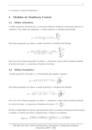 5
6. Construir a tabela de frequências
4 Medidas de Tendência Central
4.1 Média Aritmética
A média aritmética, denotada por x̄, é uma das medidas de tendência central mais aplicada na
estatística. Para dados não agrupados , a média aritmética é calculada pela fórmula:
x̄ =
x1 + x2 + x3 + · · · + xn
n
=
n
X
i=1
xi
n
Para dados agrupados em classes, a média aritmética é calculada pela fórmula:
x̄ =
x1f1 + x2f2 + x3f3 + · · · + xnfn
f1 + f2 + f3 + · · · + fn
=
n
X
i=1
xifi
n
X
i=1
fi
Para este caso de dados agrupados em classes, xi representa o ponto médio (também chamado
de centro) da classe e fi representa a frequência da classe.
4.2 Média Geométrica
A média geométrica, denotada x̄G, é determinada pela seguinte expressão:
x̄G = n
√
x1 × x2 × x3 × · · · × xn = n
v
u
u
t
n
Y
i=1
xi
Para dados agrupados em classes, a média geométrica é calculada pela fórmula:
x̄G =
N
q
xf1
1 × xf2
2 × xf3
3 × · · · × xfn
n = N
v
u
u
t
n
Y
i=1
xfi
i
Para este caso de dados agrupados em classes, xi representa o ponto médio (também chamado
de centro) da classe , fi representa a frequência da classe e N =
n
X
i=1
fi.
Devido a complexidade de cálculos, logaritmizando ambos os membros da fórmula anterior,tornam-
se simples os cálculos em termos computacionais, e chega-se ao resultado:
log(x̄G) =
f1 log(x1) + f2 log(x2) + f3 log(x3) + · · · + fn log(xn)
N
MSc.Élio José Taero, Mestre em Estatística, Matemática e Computação,Avaliações
Estatísticas, ISPT - 2022
 
