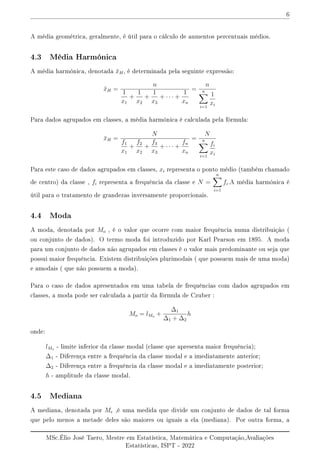 6
A média geométrica, geralmente, é útil para o cálculo de aumentos percentuais médios.
4.3 Média Harmónica
A média harmónica, denotada x̄H, é determinada pela seguinte expressão:
x̄H =
n
1
x1
+
1
x2
+
1
x3
+ · · · +
1
xn
=
n
n
X
i=1
1
xi
Para dados agrupados em classes, a média harmónica é calculada pela fórmula:
x̄H =
N
f1
x1
+
f2
x2
+
f3
x3
+ · · · +
fn
xn
=
N
n
X
i=1
fi
xi
Para este caso de dados agrupados em classes, xi representa o ponto médio (também chamado
de centro) da classe , fi representa a frequência da classe e N =
n
X
i=1
fi.A média harmónica é
útil para o tratamento de grandezas inversamente proporcionais.
4.4 Moda
A moda, denotada por Mo , é o valor que ocorre com maior frequência numa distribuição (
ou conjunto de dados). O termo moda foi introduzido por Karl Pearson em 1895. A moda
para um conjunto de dados não agrupados em classes é o valor mais predominante ou seja que
possui maior frequência. Existem distribuições plurimodais ( que possuem mais de uma moda)
e amodais ( que não possuem a moda).
Para o caso de dados apresentados em uma tabela de frequências com dados agrupados em
classes, a moda pode ser calculada a partir da fórmula de Czuber :
Mo = lMo +
∆1
∆1 + ∆2
h
onde:
lMo - limite inferior da classe modal (classe que apresenta maior frequência);
∆1 - Diferença entre a frequência da classe modal e a imediatamente anterior;
∆2 - Diferença entre a frequência da classe modal e a imediatamente posterior;
h - amplitude da classe modal.
4.5 Mediana
A mediana, denotada por Me ,é uma medida que divide um conjunto de dados de tal forma
que pelo menos a metade deles são maiores ou iguais a ela (mediana). Por outra forma, a
MSc.Élio José Taero, Mestre em Estatística, Matemática e Computação,Avaliações
Estatísticas, ISPT - 2022
 