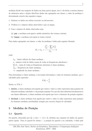 7
mediana divide um conjunto de dados em duas partes iguais, isto é, ela deixa o mesmo número
de elementos antes e depois dela.Para dados não agrupados em classes, o valor da mediana é
determinado através das seguintes etapas:
1. Ordenar os dados em ordem crescente ou decrescente;
2. Vericar se o número dados observados é par ou ímpar;
3. Caso o número de dados observados seja:
(a) par, a mediana será igual a média aritmética dos termos centrais;
(b) ímpar, a mediana será igual ao termo central.
Para dados agrupados em classes, o valor da mediana é dado pela seguinte fórmula:
Me = lMe +
n
2
−
X
Fa

fMe
h
onde:
lMe - limite inferior da classe mediana ;
n - número total de dados (soma de todas as frequências absolutas) ;
P
Fa - soma de todas as frequências anteriores à classe mediana;
fMe - frequência da classe mediana;
. h - amplitude da classe mediana.
Para determinar a classe mediana, é necessário determinar o valor do elemento mediano, que é
calculado pela expressão:
EMe =
n
2
Então, se EMe é:
1. inteiro, a classe mediana será aquela que conter o valor (o valor representa uma posição) do
elemento mediano calculado e o da posição seguinte.No caso dos dois elementos localizarem-se
em classes diferentes, a classe mediana será aquela que tiver o elemento da posição seguinte;
2. decimal, a classe mediana será aquela que conter o valor (o valor representa uma posição)
do elemento mediano arredondado (sempre por excesso) depois de calculado;
5 Medidas de Posição
5.1 Quartis
Os quartis, denotados por Qi ( com i = 1,2 e 3), dividem um conjunto de dados em quatro
partes iguais. Para os quartil de ordem i , a posição do quartil a ser calculado, é dado pela
MSc.Élio José Taero, Mestre em Estatística, Matemática e Computação,Avaliações
Estatísticas, ISPT - 2022
 