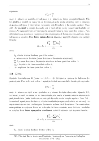 8
expressão:
EQi =
in
4
onde: i - número do quartil a ser calculado e n - número de dados observados.Quando EQi
for inteiro, o quartil em causa vai ser determinado pela média aritmética entre o elemento
da posição calculada ( valor inteiro encontrado pela fórmula) e o da posição seguinte. Caso
EQi , for decimal, a posição do quartil serà o valor inteiro obtido (sempre arredondado por
excesso).As regras anteriores servem também para determinar a classe quartil de ordem i. Para
determinar essas posições os conjuntos devem ser ordenados de forma crescente, antes de forem
calculadas as posições. Para dados agrupados em classes, o quartil é estimado pela seguinte
fórmula:
Qi = lQi
+
in
4
−
X
FQi

fQi
h
onde:
lQi
- limite inferior da classe quartil de ordem i ;
n - número total de dados (soma de todas as frequências absolutas) ;
P
Fa - soma de todas as frequências anteriores à classe quartil de ordem i ;
fQi
- frequência da classe quartil de ordem i ;
. h - amplitude da classe quartil de ordem i .
5.2 Decis
Os decis, denotados por Di ( com i = 1, 2, 3, · · · , 9), dividem um conjunto de dados em dez
partes iguais. Para os decis de ordem i , a posição do decil a ser calculado, é dado pela expressão:
EDi =
in
10
onde: i - número do decil a ser calculado e n - número de dados observados. Quando EDi
for inteiro, o decil em causa vai ser determinado pela média aritmética entre o elemento da
posição calculada ( valor inteiro encontrado pela fórmula) e o da posição seguinte. Caso EDi ,
for decimal, a posição do decil serà o valor inteiro obtido (sempre arredondado por excesso). As
regras anteriores servem também para determinar a classe decil de ordem i. Para determinar
essas posições os conjuntos devem ser ordenados de forma crescente, antes de forem calculadas
as posições. Para dados agrupados em classes, o decil é estimado pela seguinte fórmula:
Di = lDi
+
in
10
−
X
FDi

fDi
h
onde:
lDi
- limite inferior da classe decil de ordem i ;
MSc.Élio José Taero, Mestre em Estatística, Matemática e Computação,Avaliações
Estatísticas, ISPT - 2022
 
