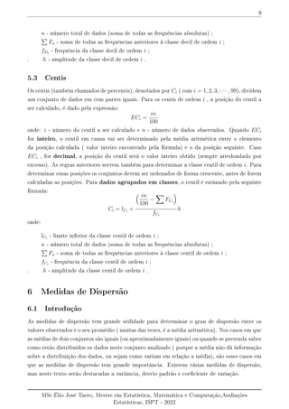 9
n - número total de dados (soma de todas as frequências absolutas) ;
P
Fa - soma de todas as frequências anteriores à classe decil de ordem i ;
fDi
- frequência da classe decil de ordem i ;
. h - amplitude da classe decil de ordem i .
5.3 Centis
Os centis (também chamados de percentis), denotados por Ci ( com i = 1, 2, 3, · · · , 99), dividem
um conjunto de dados em cem partes iguais. Para os centis de ordem i , a posição do centil a
ser calculado, é dado pela expressão:
ECi =
in
100
onde: i - número do centil a ser calculado e n - número de dados observados. Quando ECi
for inteiro, o centil em causa vai ser determinado pela média aritmética entre o elemento
da posição calculada ( valor inteiro encontrado pela fórmula) e o da posição seguinte. Caso
ECi , for decimal, a posição do centil serà o valor inteiro obtido (sempre arredondado por
excesso). As regras anteriores servem também para determinar a classe centil de ordem i. Para
determinar essas posições os conjuntos devem ser ordenados de forma crescente, antes de forem
calculadas as posições. Para dados agrupados em classes, o centil é estimado pela seguinte
fórmula:
Ci = lCi
+
 in
100
−
X
FCi

fCi
h
onde:
lCi
- limite inferior da classe centil de ordem i ;
n - número total de dados (soma de todas as frequências absolutas) ;
P
Fa - soma de todas as frequências anteriores à classe centil de ordem i ;
fCi
- frequência da classe centil de ordem i ;
. h - amplitude da classe centil de ordem i .
6 Medidas de Dispersão
6.1 Introdução
As medidas de dispersão tem grande utilidade para determinar o grau de dispersão entre os
valores observados e o seu promédio ( muitas das vezes, é a média aritmética). Nos casos em que
as médias de dois conjuntos são iguais (ou aproximadamente iguais) ou quando se pretenda saber
como estão distribuidos os dados neste conjunto analisado ( porque a média não dá informação
sobre a distribuição dos dados, ou sejam como variam em relação a média), são esses casos em
que as medidas de dispersão tem grande importância. Existem várias medidas de dispersão,
mas neste texto serão destacadas a variância, desvio padrão e coeciente de variação.
MSc.Élio José Taero, Mestre em Estatística, Matemática e Computação,Avaliações
Estatísticas, ISPT - 2022
 