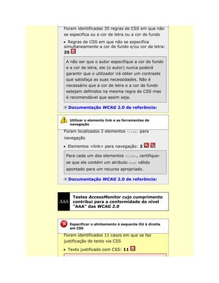 Foram identificadas 35 regras de CSS em que não
se especifica ou a cor de letra ou a cor de fundo
Regras de CSS em que não se especifica
simultaneamente a cor de fundo e/ou cor da letra:
35
A não ser que o autor especifique a cor de fundo
e a cor de letra, ele (o autor) nunca poderá
garantir que o utilizador irá obter um contraste
que satisfaça as suas necessidades. Não é
necessário que a cor de letra e a cor de fundo
estejam definidos na mesma regra de CSS mas
é recomendável que assim seja.
Documentação WCAG 2.0 de referência:
Foram localizados 2 elementos <link> para
navegação
Elementos <link> para navegação: 2
Para cada um dos elementos <link>, certifique-
se que ele contém um atributo href válido
apontado para um recurso apropriado.
Documentação WCAG 2.0 de referência:
Testes AccessMonitor cujo cumprimento
contribui para a conformidade de nível
"AAA" das WCAG 2.0
Foram identificados 11 casos em que se faz
justificação de texto via CSS
Texto justificado com CSS: 11
Utilizar o elemento link e as ferramentas de
navegação
Especificar o alinhamento à esquerda OU à direita
em CSS
 