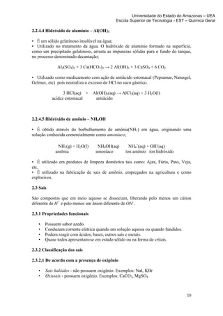Universidade do Estado do Amazonas – UEA
                                               Escola Superior de Tecnologia - EST – Química Geral	
  
	
  
2.2.4.4 Hidróxido de alumínio – Al(OH)3

• É um sólido gelatinoso insolúvel na água;
• Utilizado no tratamento da água. O hidróxido de alumínio formado na superfície,
como um precipitado gelatinoso, arrasta as impurezas sólidas para o fundo do tanque,
no processo denominado decantação;

                 Al2(SO4)3 + 3 Ca(HCO3)2 → 2 Al(OH)3 + 3 CaSO4 + 6 CO2

• Utilizado como medicamento com ação de antiácido estomacal (Pepsamar, Natusgel,
Gelmax, etc) pois neutraliza o excesso de HCl no suco gástrico.

                    3 HCl(aq) + Al(OH)3(aq) → AlCl3(aq) + 3 H2O(l)
              acidez estomacal   antiácido



2.2.4.5 Hidróxido de amônio – NH4OH

• É obtido através do borbulhamento de amônia(NH3) em água, originando uma
solução conhecida comercialmente como amoníaco;

                 NH3(g) + H2O(l)      NH4OH(aq)       NH4+(aq) + OH-(aq)
                amônia               amoníaco       íon amônio íon hidróxido

• É utilizado em produtos de limpeza doméstica tais como: Ajax, Fúria, Pato, Veja,
etc.
• É utilizado na fabricação de sais de amônio, empregados na agricultura e como
explosivos.

2.3 Sais

São compostos que em meio aquoso se dissociam, liberando pelo menos um cátion
diferente de H+ e pelo menos um ânion diferente de OH-.

2.3.1 Propriedades funcionais

       •   Possuem sabor azedo.
       •   Conduzem corrente elétrica quando em solução aquosa ou quando fundidos.
       •   Podem reagir com ácidos, bases, outros sais e metais.
       •   Quase todos apresentam-se em estado sólido ou na forma de critais.

2.3.2 Classificação dos sais

2.3.2.1 De acordo com a presença de oxigênio

       •   Sais halóides - não possuem oxigênio. Exemplos: NaI, KBr
       •   Oxissais - possuem oxigênio. Exemplos: CaCO3, MgSO4



                                                                                     10	
  
	
  
 