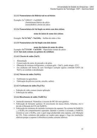 Universidade do Estado do Amazonas – UEA
                                                  Escola Superior de Tecnologia - EST – Química Geral	
  
	
  

2.3.3.3 Nomenclatura do Hidróxi-sal ou sal básico

Exemplo: Ca2+(OH)-Cl- - Ca(OH)Cl
             cloreto(mono) básico de cálcio
             (mono)hidróxi cloreto de cálcio

2.3.3.4 Nomenclatura do Sal duplo ou misto com dois cátions

                             nome do ânion de nome dos cátions

Exemplo: Na+Li+SO42- - NaLiSO4 – Sulfato de sódio e lítio

2.3.3.5 Nomenclatura do Sal duplo com dois ânions

                       nome dos ânions de nome do cátion
Exemplo: Ca2+Cl-ClO- - CaClClO – Hipoclorito cloreto de cálcio
2.3.4 Sais mais comuns na química do cotidiano

2.3.4.1 Cloreto de sódio (NaCl)

•      Alimentação
•      Conservação da carne, do pescado e de peles.
•      Obtenção de misturas refrigerantes; a mistura gelo + NaCl(s) pode atingir -22°C.
•      Em medicina sob forma de soro fisiológico (solução aquosa contendo 0,92% de
       NaCl), no combate à desidratação.

2.3.4.2 Nitrato de sódio (NaNO3)

•      Fertilizante na agricultura.
•      Fabricação da pólvora (carvão, enxofre, salitre).

2.3.4.3 Carbonato de sódio (Na2CO3)

•      Fabrição do vidro comum (maior aplicação
•      Fabricação de sabões.

2.3.4.4 Bicarbonato de sódio (NaHCO3)

• Antiácido estomacal. Neutraliza o excesso de HCl do suco gástrico.
• Fabricação de fermento químico. O crescimento da massa (bolos, bolachas, etc) é
  devido à liberação do CO2 do NaHCO3.
• Fabricação de extintores de incêndio (extintores de espuma). No extintor há NaHCO3
  (s) e H2SO4 em compartimentos separados. Quando o extintor é acionado, o NaHCO3
  mistura-se com o H2SO4, com o qual reage produzindo uma espuma, com liberação
  de CO2. Estes extintores não podem ser usados para apagar o fogo em instalações
  elétricas porque a espuma é eletrolítica (conduz corrente elétrica).




                                                                                        13	
  
	
  
 
