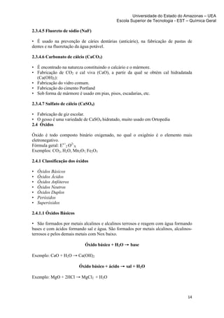 Universidade do Estado do Amazonas – UEA
                                            Escola Superior de Tecnologia - EST – Química Geral	
  
	
  
2.3.4.5 Fluoreto de sódio (NaF)

• É usado na prevenção de cáries dentárias (anticárie), na fabricação de pastas de
dentes e na fluoretação da água potável.

2.3.4.6 Carbonato de cálcio (CaCO3)

• É encontrado na natureza constituindo o calcário e o mármore.
• Fabricação de CO2 e cal viva (CaO), a partir da qual se obtém cal hidradatada
  (Ca(OH)2):
• Fabricação do vidro comum.
• Fabricação do cimento Portland
• Sob forma de mármore é usado em pias, pisos, escadarias, etc.

2.3.4.7 Sulfato de cálcio (CaSO4)

• Fabricação de giz escolar.
• O gesso é uma variedade de CaSO4 hidratado, muito usado em Ortopedia
2.4 Óxidos

Óxido é todo composto binário oxigenado, no qual o oxigênio é o elemento mais
eletronegativo.
Fórmula geral: Ex+2 O2-X
Exemplos: CO2, H2O, Mn2O7, Fe2O3

2.4.1 Classificação dos óxidos

•      Óxidos Básicos
•      Óxidos Ácidos
•      Óxidos Anfóteros
•      Óxidos Neutros
•      Óxidos Duplos
•      Peróxidos
•      Superóxidos

2.4.1.1 Óxidos Básicos

• São formados por metais alcalinos e alcalinos terrosos e reagem com água formando
bases e com ácidos formando sal e água. São formados por metais alcalinos, alcalinos-
terrosos e pelos demais metais com Nox baixo.

                            Óxido básico + H2O → base

Exemplo: CaO + H2O → Ca(OH)2

                          Óxido básico + ácido → sal + H2O

Exemplo: MgO + 2HCl → MgCl2 + H2O



                                                                                  14	
  
	
  
 