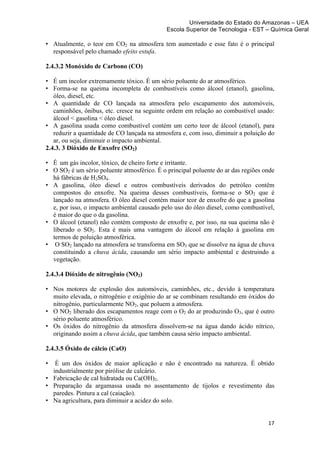Universidade do Estado do Amazonas – UEA
                                             Escola Superior de Tecnologia - EST – Química Geral	
  
	
  
• Atualmente, o teor em CO2 na atmosfera tem aumentado e esse fato é o principal
  responsável pelo chamado efeito estufa.

2.4.3.2 Monóxido de Carbono (CO)

• É um incolor extremamente tóxico. É um sério poluente do ar atmosférico.
• Forma-se na queima incompleta de combustíveis como álcool (etanol), gasolina,
   óleo, diesel, etc.
• A quantidade de CO lançada na atmosfera pelo escapamento dos automóveis,
   caminhões, ônibus, etc. cresce na seguinte ordem em relação ao combustível usado:
   álcool < gasolina < óleo diesel.
• A gasolina usada como combustível contém um certo teor de álcool (etanol), para
   reduzir a quantidade de CO lançada na atmosfera e, com isso, diminuir a poluição do
   ar, ou seja, diminuir o impacto ambiental.
2.4.3. 3 Dióxido de Enxofre (SO2)

• É um gás incolor, tóxico, de cheiro forte e irritante.
• O SO2 é um sério poluente atmosférico. É o principal poluente do ar das regiões onde
  há fábricas de H2SO4.
• A gasolina, óleo diesel e outros combustíveis derivados do petróleo contêm
  compostos do enxofre. Na queima desses combustíveis, forma-se o SO2 que é
  lançado na atmosfera. O óleo diesel contém maior teor de enxofre do que a gasolina
  e, por isso, o impacto ambiental causado pelo uso do óleo diesel, como combustível,
  é maior do que o da gasolina.
• O álcool (etanol) não contém composto de enxofre e, por isso, na sua queima não é
  liberado o SO2. Esta é mais uma vantagem do álcool em relação à gasolina em
  termos de poluição atmosférica.
• O SO2 lançado na atmosfera se transforma em SO3 que se dissolve na água de chuva
  constituindo a chuva ácida, causando um sério impacto ambiental e destruindo a
  vegetação.

2.4.3.4 Dióxido de nitrogênio (NO2)

• Nos motores de explosão dos automóveis, caminhões, etc., devido à temperatura
  muito elevada, o nitrogênio e oxigênio do ar se combinam resultando em óxidos do
  nitrogênio, particularmente NO2, que poluem a atmosfera.
• O NO2 liberado dos escapamentos reage com o O2 do ar produzindo O3, que é outro
  sério poluente atmosférico.
• Os óxidos do nitrogênio da atmosfera dissolvem-se na água dando ácido nítrico,
  originando assim a chuva ácida, que também causa sério impacto ambiental.

2.4.3.5 Óxido de cálcio (CaO)

•  É um dos óxidos de maior aplicação e não é encontrado na natureza. É obtido
  industrialmente por pirólise de calcário.
• Fabricação de cal hidratada ou Ca(OH)2.
• Preparação da argamassa usada no assentamento de tijolos e revestimento das
  paredes. Pintura a cal (caiação).
• Na agricultura, para diminuir a acidez do solo.


                                                                                   17	
  
	
  
 