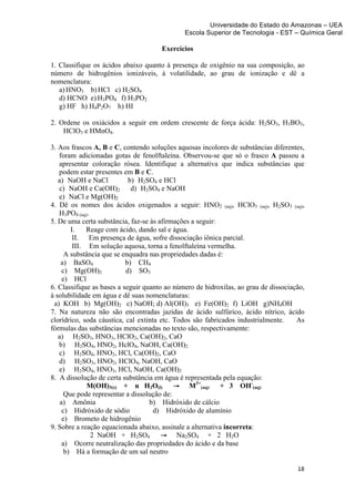 Universidade do Estado do Amazonas – UEA
                                              Escola Superior de Tecnologia - EST – Química Geral	
  
	
  
                                      Exercícios

1. Classifique os ácidos abaixo quanto à presença de oxigênio na sua composição, ao
número de hidrogênios ionizáveis, à volatilidade, ao grau de ionização e dê a
nomenclatura:
   a) HNO3 b) HCl c) H2SO4
   d) HCNO e) H3PO4 f) H3PO2
   g) HF h) H4P2O7 h) HI

2. Ordene os oxiácidos a seguir em ordem crescente de força ácida: H2SO3, H3BO3,
    HClO3 e HMnO4.

3. Aos frascos A, B e C, contendo soluções aquosas incolores de substâncias diferentes,
   foram adicionadas gotas de fenolftaleína. Observou-se que só o frasco A passou a
   apresentar coloração rósea. Identifique a alternativa que indica substâncias que
   podem estar presentes em B e C.
   a) NaOH e NaCl           b) H2SO4 e HCl
   c) NaOH e Ca(OH)2         d) H2SO4 e NaOH
   e) NaCl e Mg(OH)2
4. Dê os nomes dos ácidos oxigenados a seguir: HNO2 (aq), HClO3 (aq), H2SO3 (aq),
   H3PO4 (aq).
5. De uma certa substância, faz-se às afirmações a seguir:
        I.    Reage com ácido, dando sal e água.
         II. Em presença de água, sofre dissociação iônica parcial.
         III. Em solução aquosa, torna a fenolftaleína vermelha.
      A substância que se enquadra nas propriedades dadas é:
    a) BaSO4               b) CH4
     c) Mg(OH)2            d) SO3
     e) HCl
6. Classifique as bases a seguir quanto ao número de hidroxilas, ao grau de dissociação,
à solubilidade em água e dê suas nomenclaturas:
 a) KOH b) Mg(OH)2 c) NaOH; d) Al(OH)3 e) Fe(OH)2 f) LiOH g)NH4OH
7. Na natureza não são encontradas jazidas de ácido sulfúrico, ácido nítrico, ácido
clorídrico, soda cáustica, cal extinta etc. Todos são fabricados industrialmente.    As
fórmulas das substâncias mencionadas no texto são, respectivamente:
   a) H2SO3, HNO3, HClO2, Ca(OH)2, CaO
   b) H2SO4, HNO2, HclO4, NaOH, Ca(OH)2
   c) H2SO4, HNO2, HCl, Ca(OH)2, CaO
   d) H2SO3, HNO2, HClO4, NaOH, CaO
   e) H2SO4, HNO3, HCl, NaOH, Ca(OH)2
8. A dissolução de certa substância em água é representada pela equação:
                                                   3+
              M(OH)3(s) + n H2O(l)          → M (aq)       + 3 OH-(aq)
      Que pode representar a dissolução de:
    a) Amônia                      b) Hidróxido de cálcio
     c) Hidróxido de sódio           d) Hidróxido de alumínio
     e) Brometo de hidrogênio
9. Sobre a reação equacionada abaixo, assinale a alternativa incorreta:
               2 NaOH + H2SO4          → Na2SO4 + 2 H2O
     a) Ocorre neutralização das propriedades do ácido e da base
      b) Há a formação de um sal neutro

                                                                                     18	
  
	
  
 