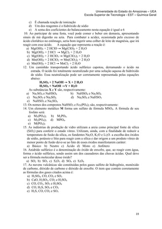 Universidade do Estado do Amazonas – UEA
                                               Escola Superior de Tecnologia - EST – Química Geral	
  
	
  
      c) É chamada reação de ionização
      d) Um dos reagentes é o hidróxido de sódio
      e) A soma dos coeficientes do balanceamento nesta equação é igual a 6
 10. Ao participar de uma festa, você pode comer e beber em demasia, apresentando
sinais de má digestão ou azia. Para combater a acidez, ocasionada pelo excesso de
ácido clorídrico no estômago, seria bom ingerir uma colher de leite de magnésia, que irá
reagir com esse ácido.      A equação que representa a reação é:
   a) Mg(OH)2 + 2 HClO → 	
  Mg(ClO)2 + 2 H2O
   b) Mg(OH)2 + 2 HCl → 	
  MgCl2 + 2 H2O
   c) Mg(OH)2 + 2 HClO3 → 	
  Mg(ClO3)2 + 2 H2O
   d) Mn(OH)2 + 2 HClO2 → 	
  Mn(ClO2)2 + 2 H2O
   e) Mn(OH)2 + 2 HCl → 	
  MnCl2 + 2 H2O
12. Um caminhão transportando ácido sulfúrico capotou, derramando o ácido na
        estrada. O ácido foi totalmente neutralizado por uma solução aquosa de hidróxido
        de sódio. Essa neutralização pode ser corretamente representada pelas equações
        abaixo:
               H2SO4 + 2 NaOH → 	
  X + 2 H2O
               H2SO4 + NaOH → Y + H2O
      As substâncias X e Y são, respectivamente:
   a) Na2SO4 e NaHSO4                 b) NaHSO4 e Na2SO4
   c) Na2SO3 e Na2SO4                  d) Na2SO4 e NaHSO3
   e) NaHSO3 e Na2SO4
13. Os nomes dos compostos NaHSO3 e Fe3(PO4)2 são, respectivamente:
14. Um elemento metálico M forma um sulfato de fórmula MSO4. A fórmula de seu
      fosfato será:
     a) M3(PO4)2 b) M2PO4.
     c) M2(PO4)3 d) MPO4.
     e) M(PO4)2
15. As indústrias de produção de vidro utilizam a areia como principal fonte de sílica
   (SiO2) para conferir o estado vítreo. Utilizam, ainda, com a finalidade de reduzir a
   temperatura de fusão da sílica, os fundentes Na2O, K2O e Li2O. a escolha dos óxidos
   de sódio, potássio e lítio para reagir com a sílica e dar origem a um produto vítreo de
   menor ponto de fusão deve-se ao fato de esses óxidos manifestarem caráter:
   a) Básico b) Neutro c) Ácido d) Misto e) Anfótero
16. Anidrido sulfúrico é a denominação do óxido de enxofre, que, ao reagir com água,
forma o ácido sulfúrico, sendo assim um dos causadores das chuvas ácidas. Qual deve
ser a fórmula molecular desse óxido?
   a) SO2 b) SO3 c) S2O3 d) SO4 e) S2O4
17. As nuvens vulcânicas são constituídas pelos gases sulfeto de hidrogênio, monóxido
de carbono, dióxido de carbono e dióxido de enxofre. O item que contém corretamente
as fórmulas dos gases citados acima é:
    a) H2SO4, CO, CO2 e SO3
   b) CaO, H2SO3, CO2 e H2SO4
   c) CO, CO2, SO3 e H2SO4
   d) CO, H2S, SO2 e CO2
   e) H2S, CO, CO2 e SO3



	
  

                                                                                       19	
  
	
  
 