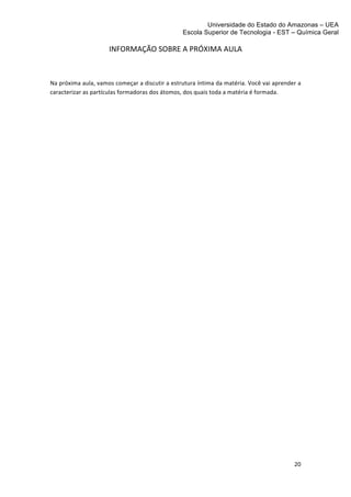 Universidade do Estado do Amazonas – UEA
                                                                                    Escola Superior de Tecnologia - EST – Química Geral	
  
	
  
                                    INFORMAÇÃO	
  SOBRE	
  A	
  PRÓXIMA	
  AULA	
  

                                                                             	
  
Na	
   próxima	
   aula,	
   vamos	
   começar	
   a	
   discutir	
   a	
   estrutura	
   íntima	
   da	
   matéria.	
   Você	
   vai	
   aprender	
   a	
  
caracterizar	
  as	
  partículas	
  formadoras	
  dos	
  átomos,	
  dos	
  quais	
  toda	
  a	
  matéria	
  é	
  formada.	
  




                                                                                                                                                       20	
  
	
  
 