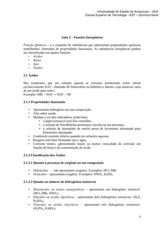 Universidade do Estado do Amazonas – UEA
                                               Escola Superior de Tecnologia - EST – Química Geral	
  
	
  
	
  
	
  
	
  

                              Aula 2 – Funções Inorgânicas

Função Química – é o conjunto de substâncias que apresentam propriedades químicas
semelhantes, chamadas de propriedades funcionais. As substâncias inorgânicas podem
ser classificadas em quatro funções:
    • Ácidos
    • Bases
    • Sais
    • Óxidos

2.1 Ácidos

São compostos que em solução aquosa se ionizam, produzindo como cátion
exclusivamente H3O+, chamado de hidroxônio ou hidrônio e ânions, cuja natureza varia
de um ácido para outro.
Exemplo: HBr + H2O → H3O+ + Br-

2.1.1 Propriedades funcionais

       •   Apresentam hidrogênio em sua composição.
       •   Têm sabor azedo.
       •   Mudam a cor dos indicadores ácido-base:
               • o papel tornassol azul fica vermelho;
               • a solução de fenolftaleína permanece incolor na sua presença;
               • a solução de alaranjado de metila passa de levemente alaranjado para
                  fortemente alaranjado.
       •   Conduzem corrente elétrica quando em soluções aquosas.
       •   Reagem com base formando sais e água.
       •   Corroem metais, apresentando maior ou menor velocidade de corrosão em
           função da força e da concentração do ácido.

2.1.2 Classificação dos Ácidos

2.1.2.1 Quanto à presença de oxigênio na sua composição

       •   Hidrácidos – não apresentam oxigênio. Exemplos: HCl, HBr
       •   Oxiácidos – apresentam oxigênio. Exemplos: HNO3, H2SO4

2.1.2.2 Quanto ao número de hidrogênios ionizáveis

       •   Monoácidos ou ácidos monopróticos – apresentam um hidrogênio ionizável
           (HCl, HBr, HNO3).
       •   Diácidos ou ácidos dipróticos – apresentam dois hidrogênios ionizáveis (H2S,
           H2SO4).
       •   Triácidos ou ácidos tripróticos – apresentam três hidrogênios ionizáveis
           (H3PO4, H3BO3).

                                                                                       3	
  
	
  
 